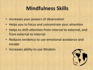 Mindfulness Skills Increases your powers of observation Helps you to focus and concentrate your attention Helps to shift attention from internal to external, and from external to internal Reduces tendency to use emotional avoidance and escape Increases ability to use Wisdom 