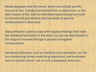 Model proposes that life events, which can include specific trauma or loss, biological predispositions to depression, or the daily hassles of life, lead to individuals experiencing too much environmental punishment and low levels of positive reinforcement in their lives.  Many behaviors used to cope with negative feelings that make the individual feel better in the short-run but are detrimental in the long-run increase through a process of negative reinforcement. Avoidance behaviors, such as inactivity and rumination, are the key maintaining factors underlying depression, and treatment aims to combat clients’ use of such maladaptive behaviors. 