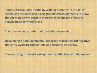 Targets motivational inertia by working from the "outside-in", scheduling activities and using graded task assignments to allow the client to slowly begin to increase their chance of having activity positively reinforced. The function, not content, of thought is examined. Developing a nonjudgemental, detached stance toward negative thoughts, avoiding rumination, and focusing on activity. Simple, straightforward and apparently effective with depression. 