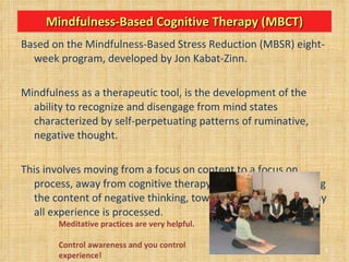Mindfulness-Based Cognitive Therapy (MBCT) Based on the Mindfulness-Based Stress Reduction (MBSR) eight-week program, developed by Jon Kabat-Zinn.  Mindfulness as a therapeutic tool, is the development of the ability to recognize and disengage from mind states characterized by self-perpetuating patterns of ruminative, negative thought. This involves moving from a focus on content to a focus on process, away from cognitive therapy’s emphasis on changing the content of negative thinking, toward attending to the way all experience is processed. Meditative practices are very helpful. Control awareness and you control experience! 