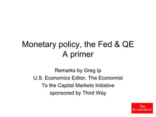 Monetary policy, the Fed & QE
          A primer
           Remarks by Greg Ip
  U.S. Economics Editor, The Economist
     To the Capital Markets Initiative
         sponsored by Third Way
 