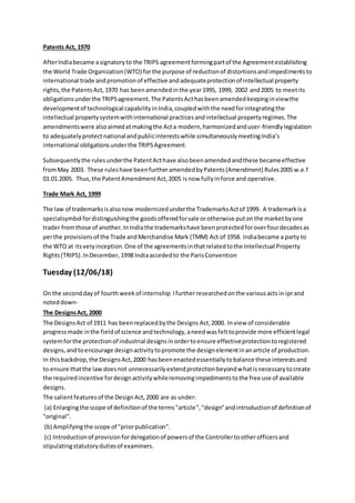 Patents Act, 1970
AfterIndiabecame asignatoryto the TRIPS agreementformingpartof the Agreementestablishing
the World Trade Organization(WTO) forthe purpose of reductionof distortionsandimpedimentsto
international trade andpromotionof effective andadequateprotectionof intellectual property
rights,the PatentsAct,1970 has beenamendedinthe year1995, 1999, 2002 and2005 to meetits
obligationsunderthe TRIPSagreement.The PatentsActhasbeenamendedkeepinginviewthe
developmentof technological capabilityinIndia,coupledwiththe needforintegratingthe
intellectual propertysystemwithinternational practicesandintellectual propertyregimes.The
amendmentswere alsoaimedatmakingthe Acta modern,harmonizedanduser-friendlylegislation
to adequatelyprotectnationalandpublicinterestswhile simultaneouslymeetingIndia’s
international obligationsunderthe TRIPSAgreement.
Subsequentlythe rulesunderthe PatentActhave alsobeenamendedandthese becameeffective
fromMay 2003. These ruleshave beenfurtheramendedbyPatents(Amendment) Rules2005 w.e.f
01.01.2005. Thus,the PatentAmendmentAct,2005 isnow fullyinforce and operative.
Trade Mark Act, 1999
The law of trademarksisalsonow modernizedunderthe TrademarksActof 1999. A trademarkisa
specialsymbol fordistinguishingthe goodsofferedforsale orotherwise putonthe marketbyone
trader fromthose of another.InIndiathe trademarkshave beenprotectedforoverfourdecadesas
perthe provisionsof the Trade andMerchandise Mark (TMM) Act of 1958. Indiabecame a party to
the WTO at itsveryinception.One of the agreementsinthatrelatedtothe Intellectual Property
Rights(TRIPS).InDecember,1998 Indiaaccededto the ParisConvention
Tuesday (12/06/18)
On the seconddayof fourth week of internship Ifurtherresearchedonthe variousactsin iprand
noteddown-
The DesignsAct, 2000
The DesignsAct of 1911 has beenreplacedbythe Designs Act,2000. Inview of considerable
progressmade inthe fieldof science andtechnology,aneedwasfelttoprovide more efficientlegal
systemforthe protectionof industrial designsinordertoensure effectiveprotectiontoregistered
designs,andtoencourage designactivitytopromote the designelementinanarticle of production.
In thisbackdrop,the DesignsAct,2000 hasbeenenactedessentiallytobalance these interestsand
to ensure thatthe lawdoesnot unnecessarilyextendprotectionbeyondwhatisnecessarytocreate
the requiredincentive fordesignactivitywhileremovingimpedimentstothe free use of available
designs.
The salientfeaturesof the DesignAct,2000 are as under:
(a) Enlargingthe scope of definitionof the terms"article","design"andintroductionof definitionof
"original".
(b) Amplifyingthe scope of "priorpublication".
(c) Introductionof provisionfordelegationof powersof the Controllertootherofficersand
stipulatingstatutorydutiesof examiners.
 