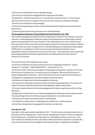 (d) Provisionof identificationof non-registrable designs.
(e) Provisionforsubstitutionof applicantbeforeregistrationof adesign.
(f) Substitution of Indianclassification by internationally followed system of classification.
(g) Provisionforinclusionof aregistertobe maintainedoncomputerasa Registerof Designs.
(h) Provisionforrestorationof lapseddesigns.
(i) Provisionsforappeal againstordersof the Controllerbeforethe HighCourtinsteadof Central
Government.
(j) Revokingof periodof secrecyof twoyearsof a registereddesign.
The Geographical Indicationsof Goods(Registrationand Protection) Act, 1999
Until recently,Geographical indicationswerenotregistrableinIndiaandinthe absence of statutory
protection,Indiangeographical indicationshadbeenmisusedbypersonsoutside Indiatoindicate
goodsnot originatingfromthe namedlocalityinIndia.Patentingturmeric,neemandbasmati are
the instanceswhichdrewalot of attentiontowardsthisaspectof the Intellectualproperty. Mention
shouldbe made that underthe AgreementonTrade RelatedAspectsof IntellectualPropertyRights
(TRIPS),there isnoobligationforothercountriestoextendreciprocal protectionunlessa
geographical indicationisprotectedinthe countryof itsorigin. Indiadidnothave sucha specificlaw
governinggeographical indicationsof goodswhichcouldadequatelyprotectthe interestof
producersof such goods.
The salientfeaturesof thislegislationare asunder:
(a) Provisionof definitionof several importanttermslike"geographical indication","goods",
"producers","packages","registeredproprietor","authorizeduser"etc.
(b) Provisionforthe maintenance of aRegisterof Geographical Indicationsintwoparts-PartA and
Part B and use of computersetc.formaintenance of suchRegister.WhilePartA will containall
registeredgeographical indications, PartB will containparticularsof registeredauthorizedusers.
(c) Registrationof geographical indicationsof goodsinspecifiedclasses.
(d) Prohibitionof registrationof certaingeographical indications.
(e) Provisionsforframingof rulesbyCentral Governmentforfilingof application,itscontentsand
mattersrelatingtosubstantive examinationof geographical indicationapplications.
(f) Compulsoryadvertisementof all acceptedgeographical indicationapplicationsandforinviting
objections.
(g) Registrationof authorizedusersof registered geographical indicationsandprovidingprovisions
for takinginfringementactioneitherbya registeredproprietororanauthorizeduser.
(h) Provisionsforhigherlevel of protectionfornotifiedgoods.
(i) Prohibitionof assignmentetc.of a geographical indicationasitispublicproperty.
(j) Prohibitionof registrationof geographical indicationasa trademark.
Copyright Act, 1957
CopyrightinIndiaisgovernedbyCopyrightAct,1957. ThisAct has beenamendedseveraltimesto
keeppace withthe changingtimes. AsperthisAct, copyrightgrantsauthor's lifetime coverageplus
60 yearsafterdeath. Copyrightand relatedrightsoncultural goods,productsandservices,arise
fromindividual orcollective creativity.All original intellectualcreationsexpressedinareproducible
formwill be connectedas"workseligible forcopyrightprotections".Copyrightlawsdistinguish
 