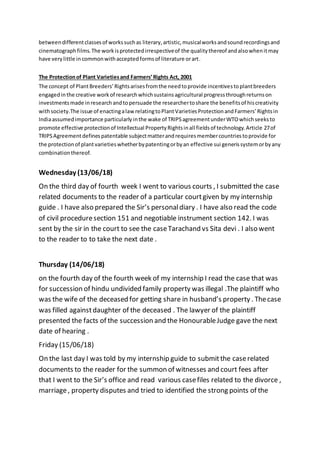 betweendifferentclassesof workssuchas literary,artistic,musicalworksandsoundrecordingsand
cinematographfilms.The workisprotectedirrespectiveof the qualitythereof andalsowhenitmay
have verylittle incommonwithacceptedformsof literature orart.
The Protectionof Plant Varietiesand Farmers’Rights Act, 2001
The concept of PlantBreeders’Rightsarisesfromthe needtoprovide incentivestoplantbreeders
engagedinthe creative workof researchwhichsustainsagricultural progressthroughreturnson
investmentsmade inresearchandtopersuade the researchertoshare the benefitsof hiscreativity
withsociety.The issue of enactingalawrelatingtoPlantVarietiesProtectionandFarmers’Rightsin
Indiaassumedimportance particularlyinthe wake of TRIPSagreementunderWTOwhichseeksto
promote effective protectionof Intellectual PropertyRightsinall fieldsof technology.Article 27of
TRIPSAgreementdefinespatentable subjectmatterandrequiresmembercountriestoprovide for
the protectionof plantvarietieswhetherbypatentingorbyan effective sui generissystemorbyany
combinationthereof.
Wednesday (13/06/18)
On the third day of fourth week I went to various courts , I submitted the case
related documents to the reader of a particular courtgiven by my internship
guide . I have also prepared the Sir’s personaldiary . I have also read the code
of civil proceduresection 151 and negotiable instrument section 142. I was
sent by the sir in the court to see the caseTarachand vs Sita devi . I also went
to the reader to to take the next date .
Thursday (14/06/18)
on the fourth day of the fourth week of my internship I read the case that was
for succession of hindu undivided family property was illegal .The plaintiff who
was the wife of the deceased for getting share in husband’s property . Thecase
was filled againstdaughter of the deceased . The lawyer of the plaintiff
presented the facts of the succession and the HonourableJudge gave the next
date of hearing .
Friday (15/06/18)
On the last day I was told by my internship guide to submitthe caserelated
documents to the reader for the summon of witnesses and court fees after
that I went to the Sir’s office and read various casefiles related to the divorce ,
marriage, property disputes and tried to identified the strong points of the
 