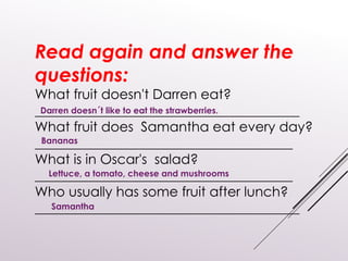 Read again and answer the
questions:
What fruit doesn't Darren eat?
_______________________________________
What fruit does Samantha eat every day?
______________________________________
What is in Oscar's salad?
______________________________________
Who usually has some fruit after lunch?
_______________________________________
Darren doesn´t like to eat the strawberries.
Bananas
Lettuce, a tomato, cheese and mushrooms
Samantha
 