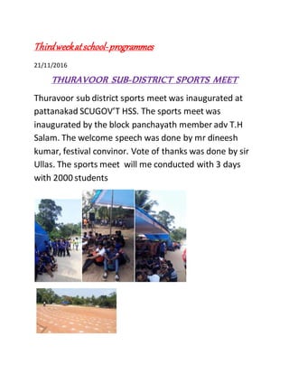 Thirdweekatschool-programmes
21/11/2016
THURAVOOR SUB-DISTRICT SPORTS MEET
Thuravoor sub district sports meet was inaugurated at
pattanakad SCUGOV’T HSS. The sports meet was
inaugurated by the block panchayath member adv T.H
Salam. The welcome speech was done by mr dineesh
kumar, festival convinor. Vote of thanks was done by sir
Ullas. The sports meet will me conducted with 3 days
with 2000 students
 