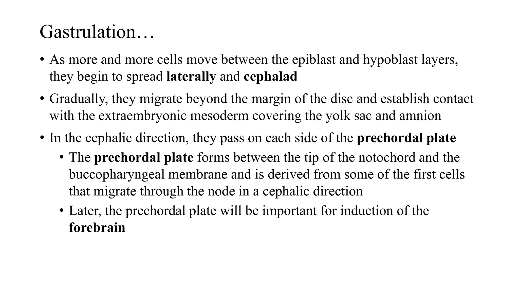 Gastrulation…
• As more and more cells move between the epiblast and hypoblast layers,
they begin to spread laterally and cephalad
• Gradually, they migrate beyond the margin of the disc and establish contact
with the extraembryonic mesoderm covering the yolk sac and amnion
• In the cephalic direction, they pass on each side of the prechordal plate
• The prechordal plate forms between the tip of the notochord and the
buccopharyngeal membrane and is derived from some of the first cells
that migrate through the node in a cephalic direction
• Later, the prechordal plate will be important for induction of the
forebrain
 