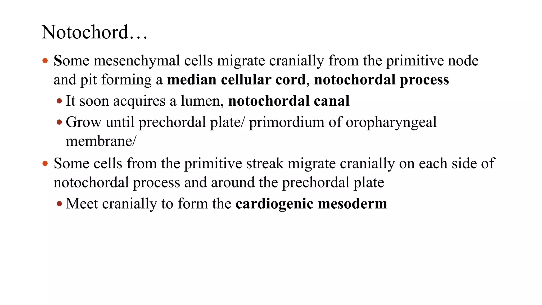 Notochord…
 Some mesenchymal cells migrate cranially from the primitive node
and pit forming a median cellular cord, notochordal process
 It soon acquires a lumen, notochordal canal
 Grow until prechordal plate/ primordium of oropharyngeal
membrane/
 Some cells from the primitive streak migrate cranially on each side of
notochordal process and around the prechordal plate
 Meet cranially to form the cardiogenic mesoderm
 