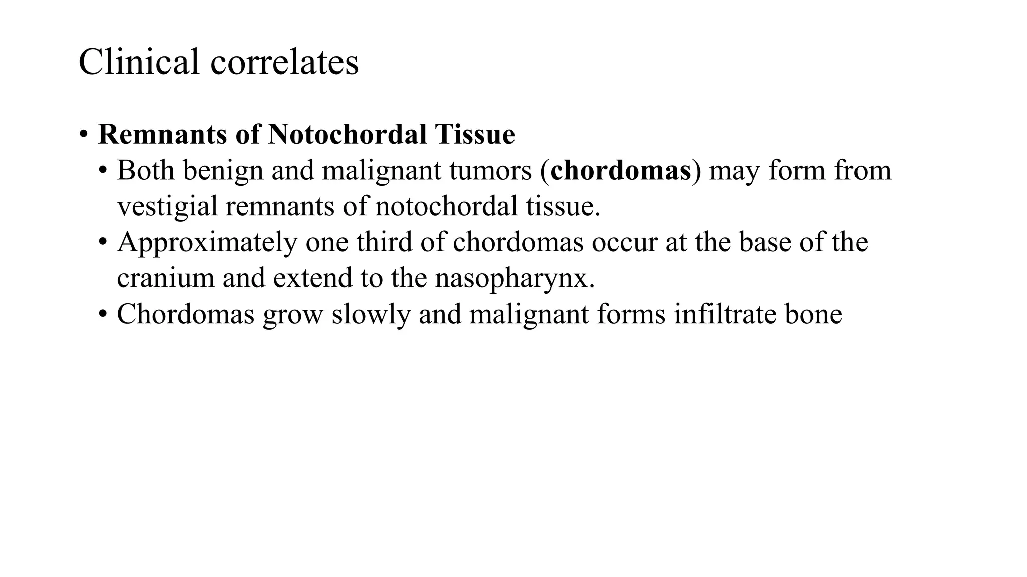 Clinical correlates
• Remnants of Notochordal Tissue
• Both benign and malignant tumors (chordomas) may form from
vestigial remnants of notochordal tissue.
• Approximately one third of chordomas occur at the base of the
cranium and extend to the nasopharynx.
• Chordomas grow slowly and malignant forms infiltrate bone
 