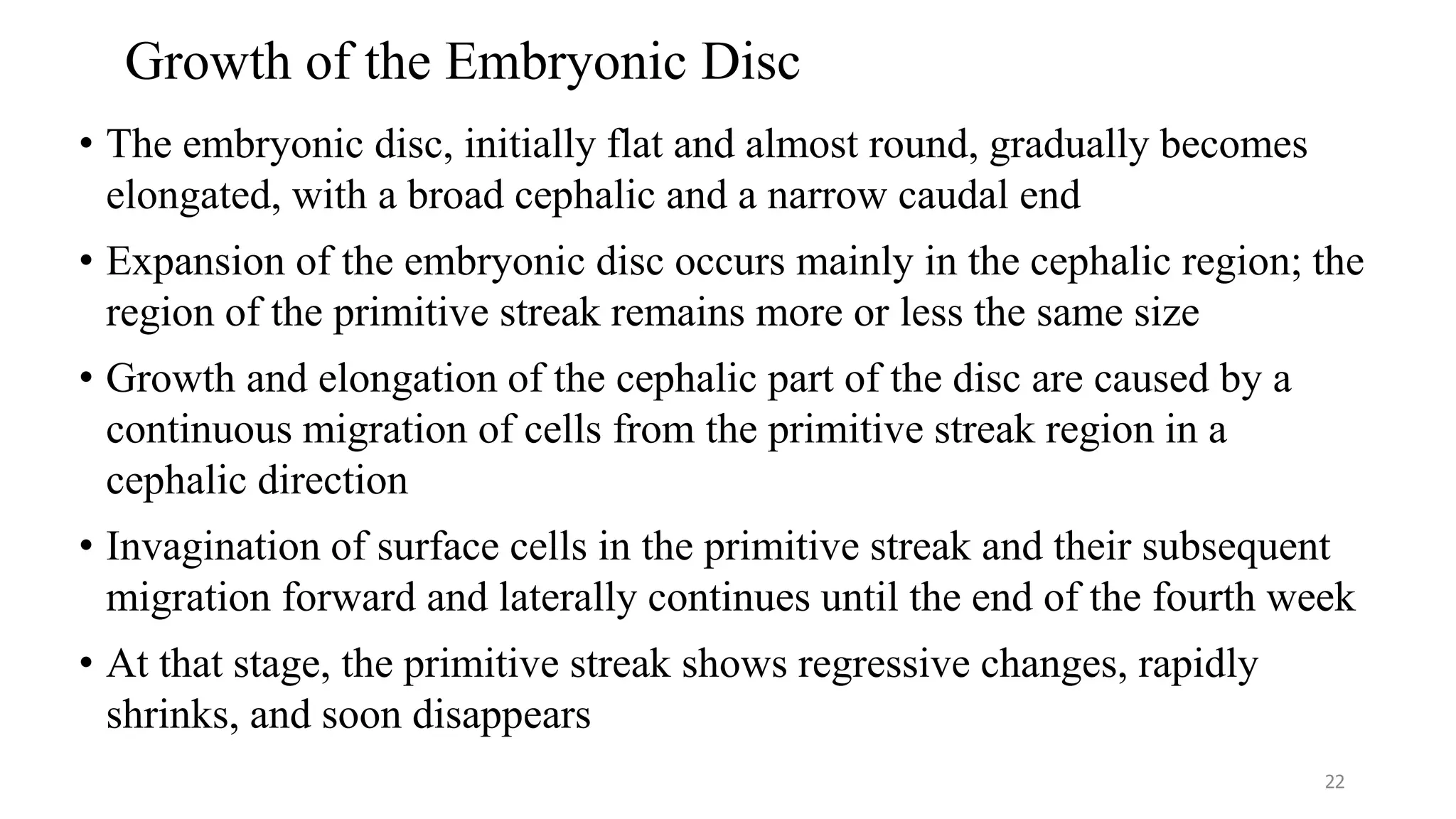 Growth of the Embryonic Disc
• The embryonic disc, initially flat and almost round, gradually becomes
elongated, with a broad cephalic and a narrow caudal end
• Expansion of the embryonic disc occurs mainly in the cephalic region; the
region of the primitive streak remains more or less the same size
• Growth and elongation of the cephalic part of the disc are caused by a
continuous migration of cells from the primitive streak region in a
cephalic direction
• Invagination of surface cells in the primitive streak and their subsequent
migration forward and laterally continues until the end of the fourth week
• At that stage, the primitive streak shows regressive changes, rapidly
shrinks, and soon disappears
22
 