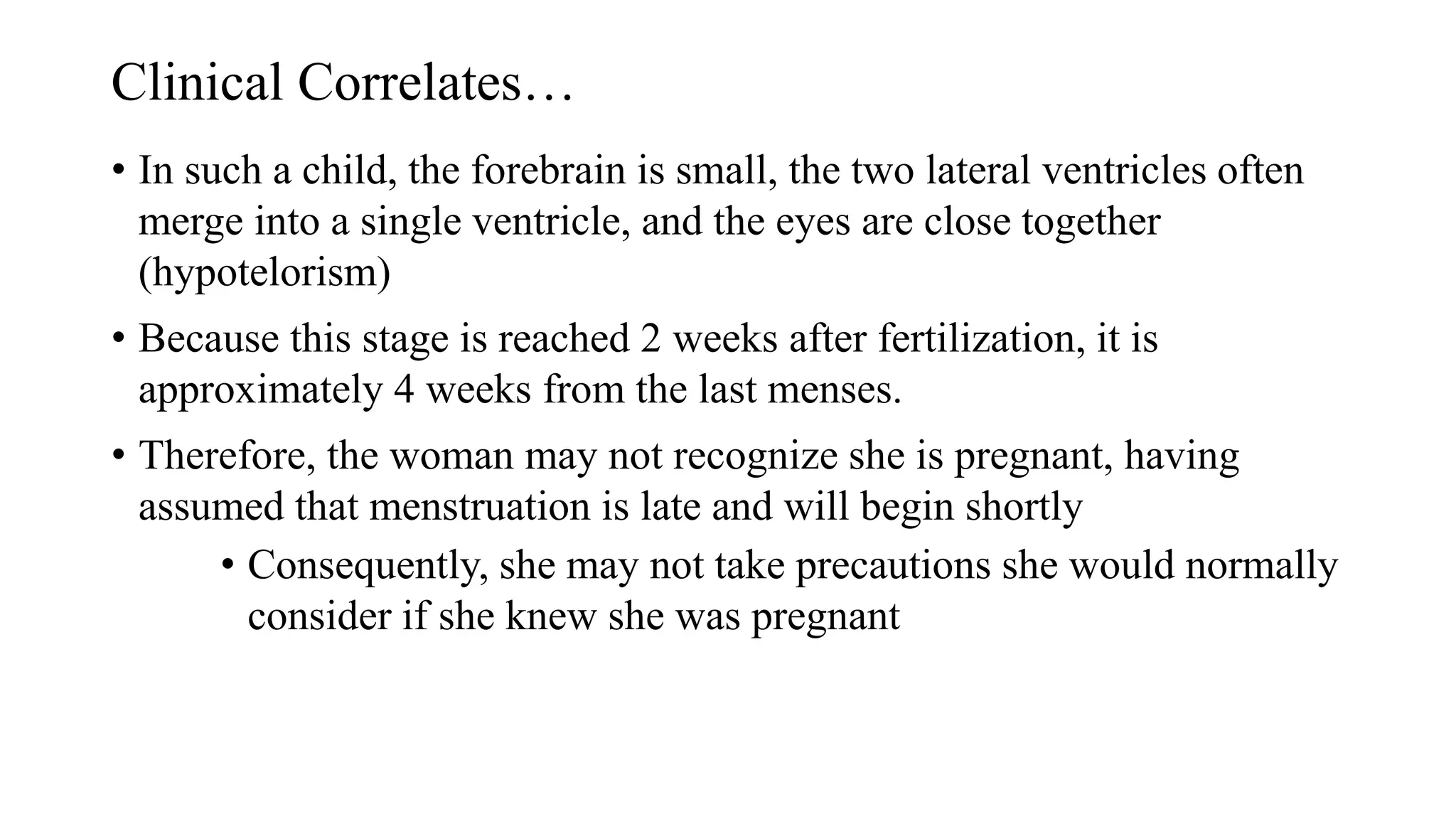 Clinical Correlates…
• In such a child, the forebrain is small, the two lateral ventricles often
merge into a single ventricle, and the eyes are close together
(hypotelorism)
• Because this stage is reached 2 weeks after fertilization, it is
approximately 4 weeks from the last menses.
• Therefore, the woman may not recognize she is pregnant, having
assumed that menstruation is late and will begin shortly
• Consequently, she may not take precautions she would normally
consider if she knew she was pregnant
 