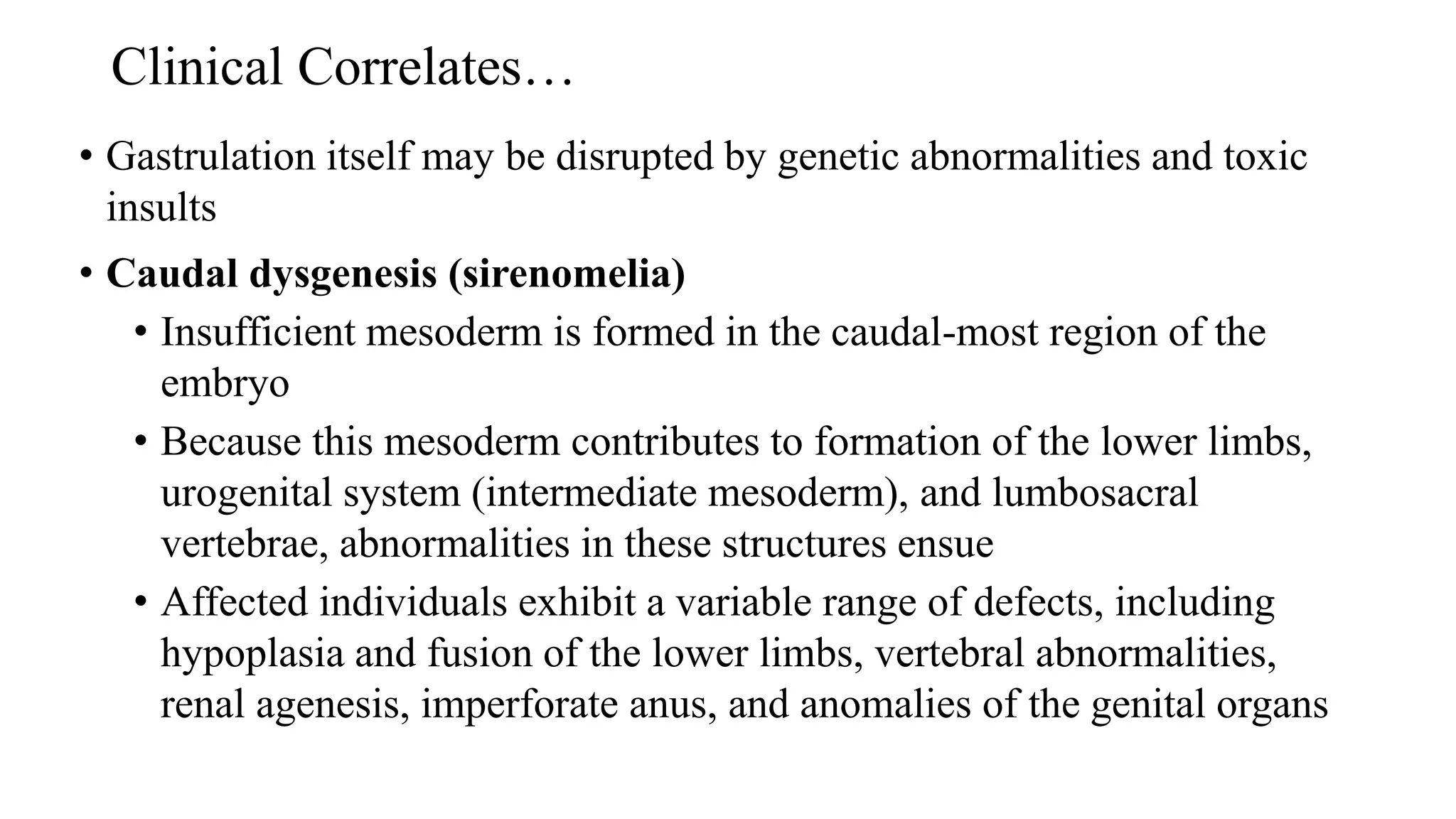 Clinical Correlates…
• Gastrulation itself may be disrupted by genetic abnormalities and toxic
insults
• Caudal dysgenesis (sirenomelia)
• Insufficient mesoderm is formed in the caudal-most region of the
embryo
• Because this mesoderm contributes to formation of the lower limbs,
urogenital system (intermediate mesoderm), and lumbosacral
vertebrae, abnormalities in these structures ensue
• Affected individuals exhibit a variable range of defects, including
hypoplasia and fusion of the lower limbs, vertebral abnormalities,
renal agenesis, imperforate anus, and anomalies of the genital organs
 