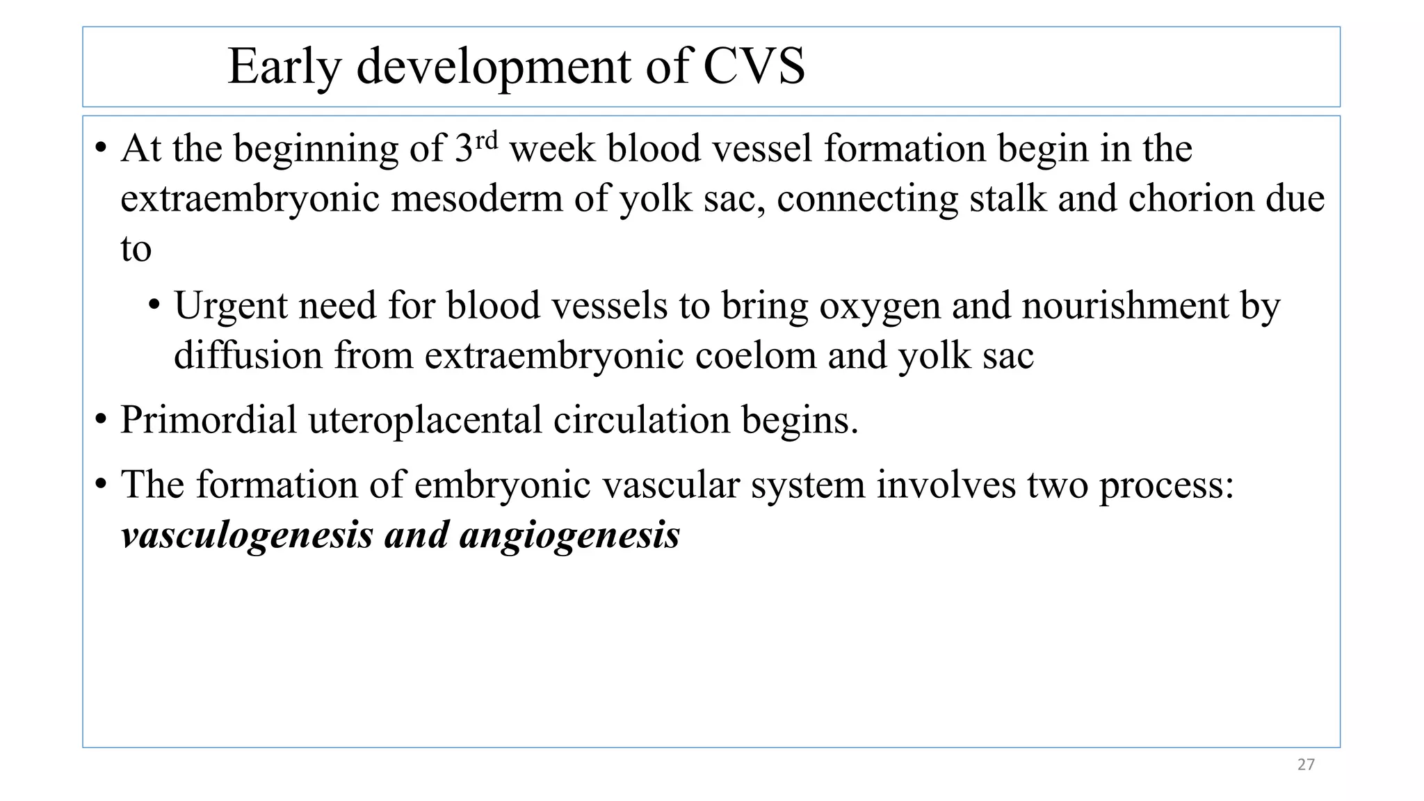 Early development of CVS
27
• At the beginning of 3rd week blood vessel formation begin in the
extraembryonic mesoderm of yolk sac, connecting stalk and chorion due
to
• Urgent need for blood vessels to bring oxygen and nourishment by
diffusion from extraembryonic coelom and yolk sac
• Primordial uteroplacental circulation begins.
• The formation of embryonic vascular system involves two process:
vasculogenesis and angiogenesis
 