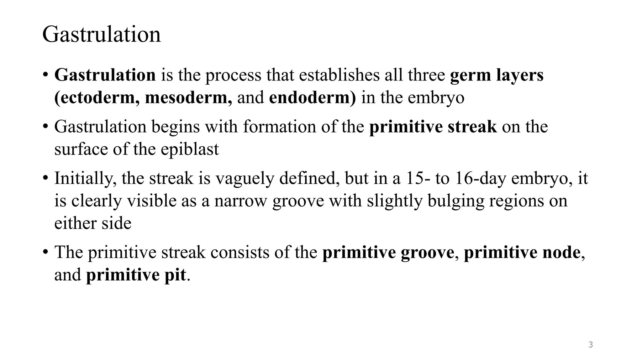 Gastrulation
• Gastrulation is the process that establishes all three germ layers
(ectoderm, mesoderm, and endoderm) in the embryo
• Gastrulation begins with formation of the primitive streak on the
surface of the epiblast
• Initially, the streak is vaguely defined, but in a 15- to 16-day embryo, it
is clearly visible as a narrow groove with slightly bulging regions on
either side
• The primitive streak consists of the primitive groove, primitive node,
and primitive pit.
3
 
