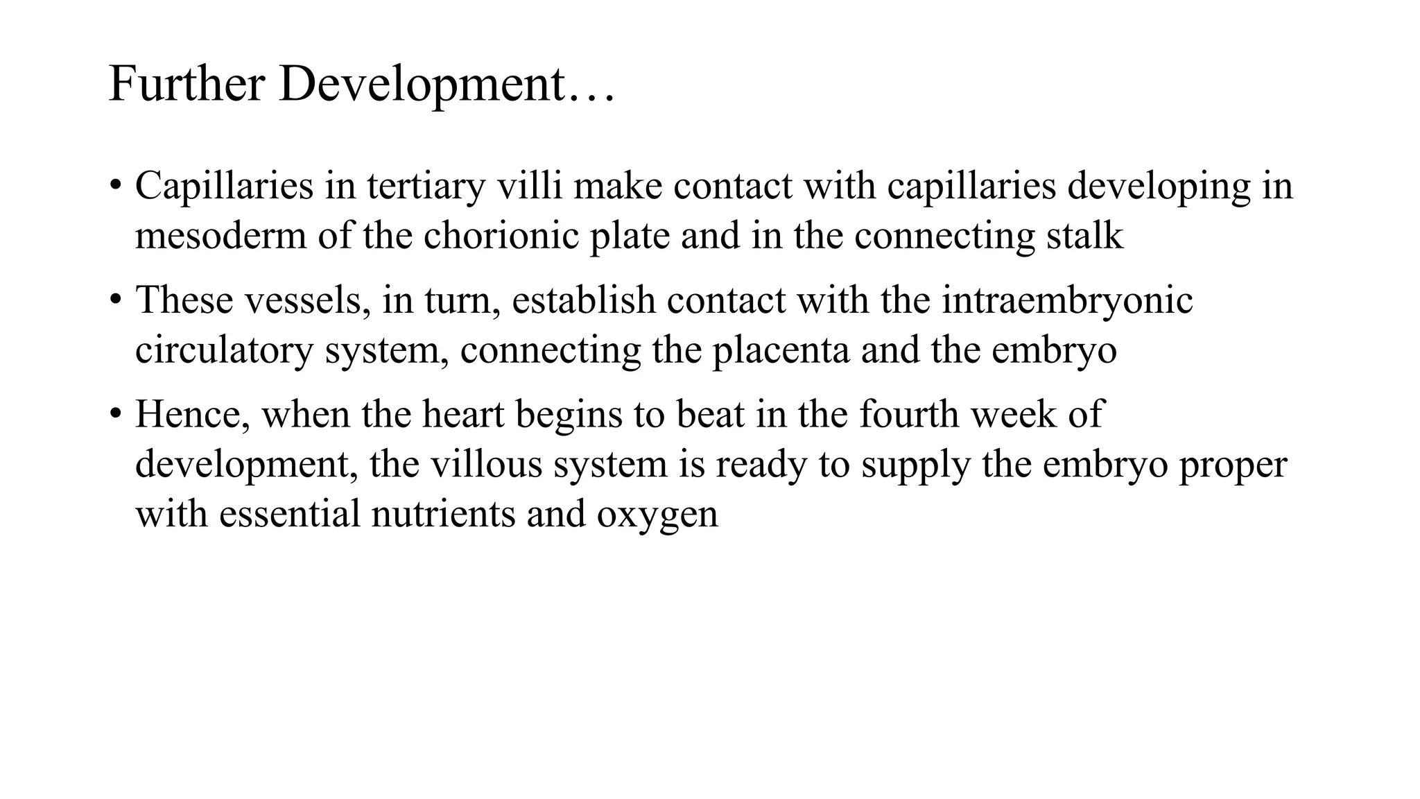 Further Development…
• Capillaries in tertiary villi make contact with capillaries developing in
mesoderm of the chorionic plate and in the connecting stalk
• These vessels, in turn, establish contact with the intraembryonic
circulatory system, connecting the placenta and the embryo
• Hence, when the heart begins to beat in the fourth week of
development, the villous system is ready to supply the embryo proper
with essential nutrients and oxygen
 