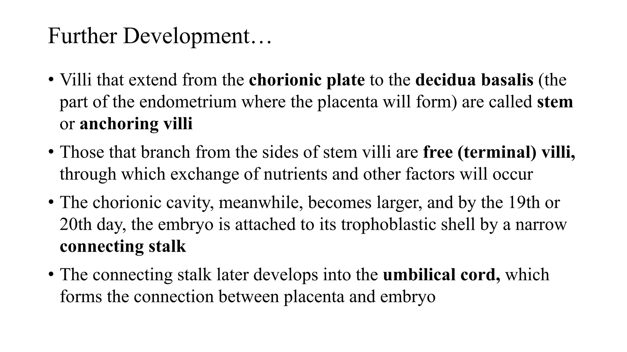 Further Development…
• Villi that extend from the chorionic plate to the decidua basalis (the
part of the endometrium where the placenta will form) are called stem
or anchoring villi
• Those that branch from the sides of stem villi are free (terminal) villi,
through which exchange of nutrients and other factors will occur
• The chorionic cavity, meanwhile, becomes larger, and by the 19th or
20th day, the embryo is attached to its trophoblastic shell by a narrow
connecting stalk
• The connecting stalk later develops into the umbilical cord, which
forms the connection between placenta and embryo
 
