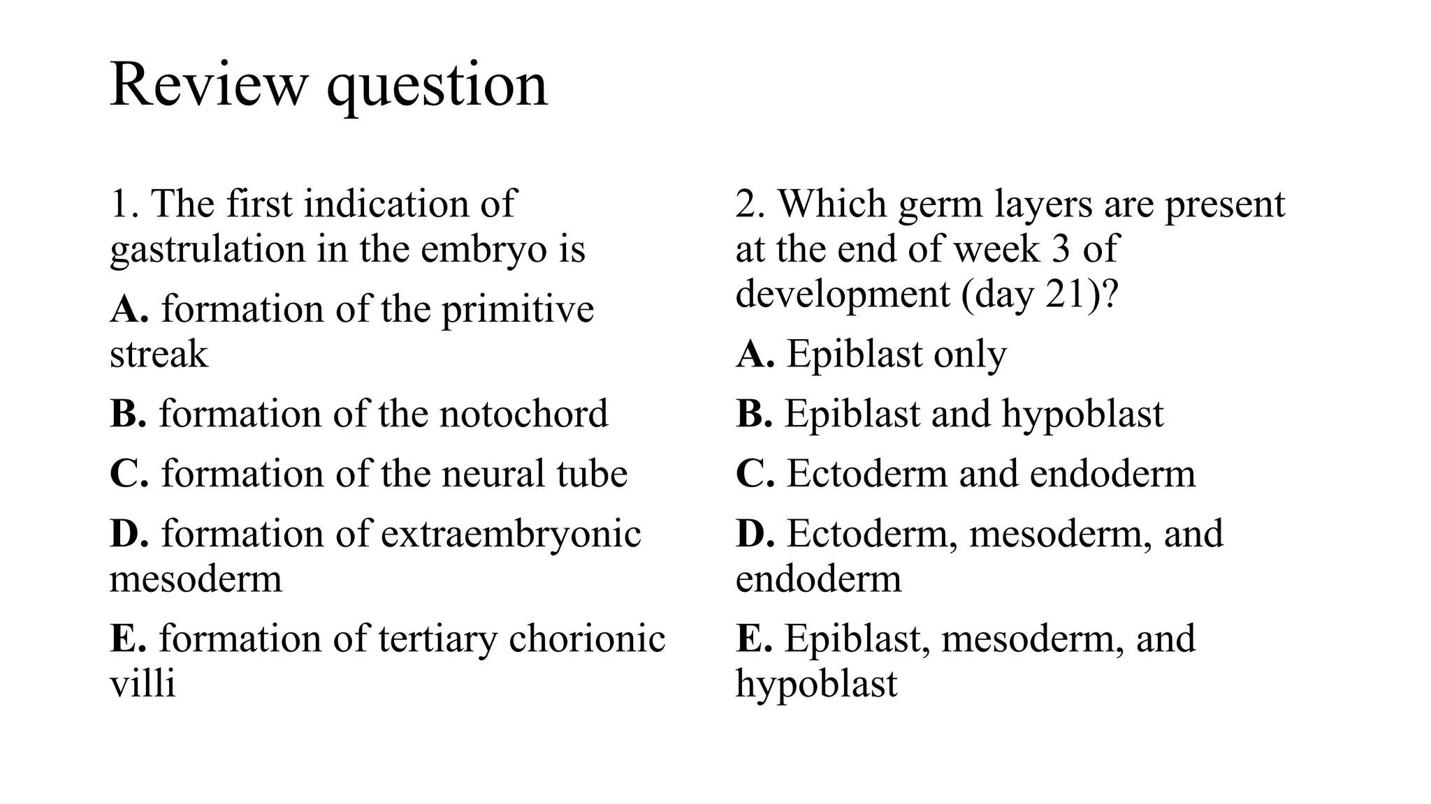 Review question
1. The first indication of
gastrulation in the embryo is
A. formation of the primitive
streak
B. formation of the notochord
C. formation of the neural tube
D. formation of extraembryonic
mesoderm
E. formation of tertiary chorionic
villi
2. Which germ layers are present
at the end of week 3 of
development (day 21)?
A. Epiblast only
B. Epiblast and hypoblast
C. Ectoderm and endoderm
D. Ectoderm, mesoderm, and
endoderm
E. Epiblast, mesoderm, and
hypoblast
 
