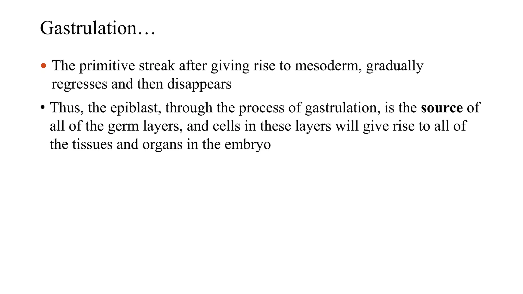 Gastrulation…
 The primitive streak after giving rise to mesoderm, gradually
regresses and then disappears
• Thus, the epiblast, through the process of gastrulation, is the source of
all of the germ layers, and cells in these layers will give rise to all of
the tissues and organs in the embryo
 
