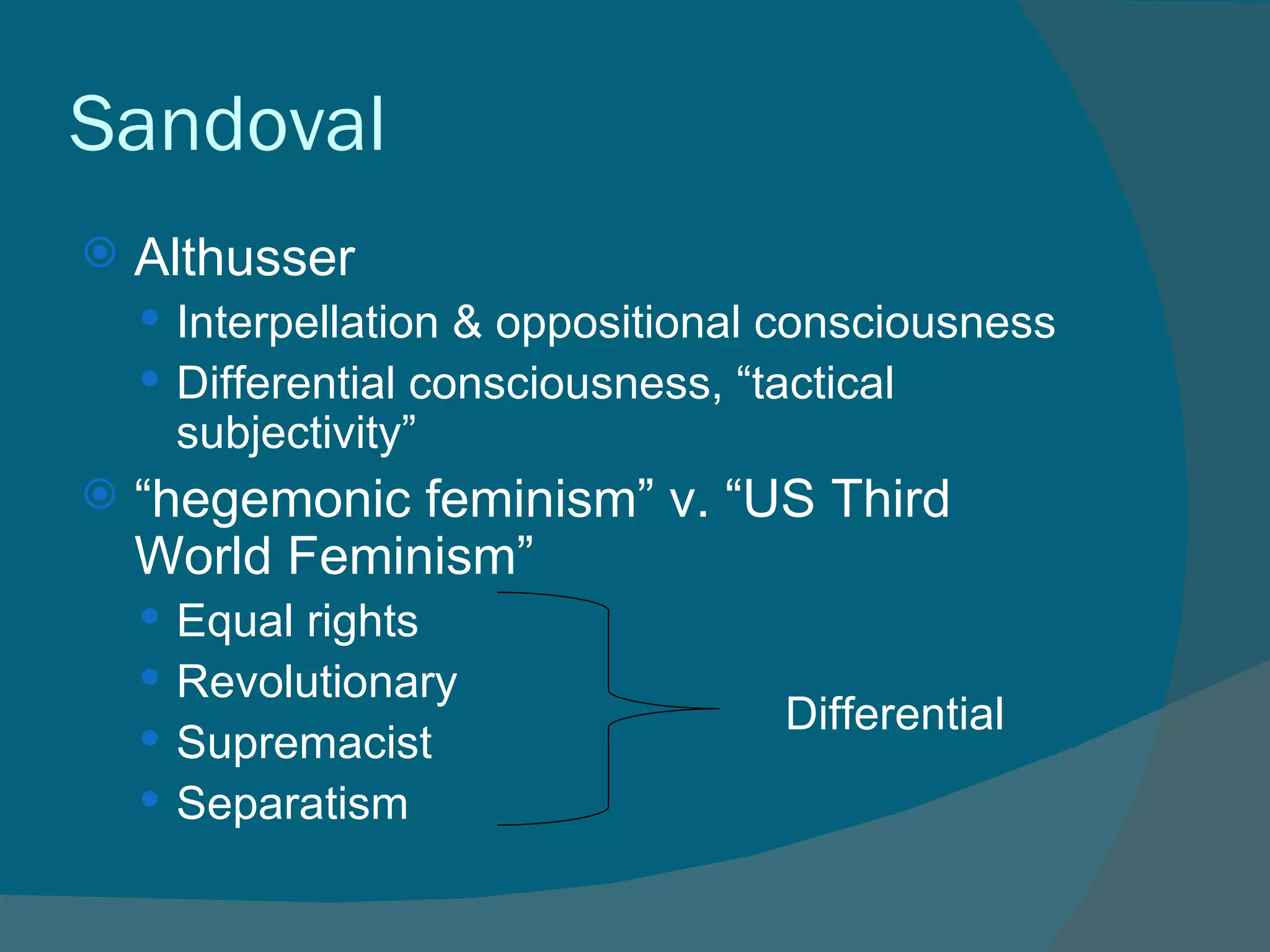 Sandoval Althusser Interpellation & oppositional consciousness Differential consciousness, “tactical subjectivity” “ hegemonic feminism” v. “US Third World Feminism” Equal rights Revolutionary Supremacist Separatism Differential