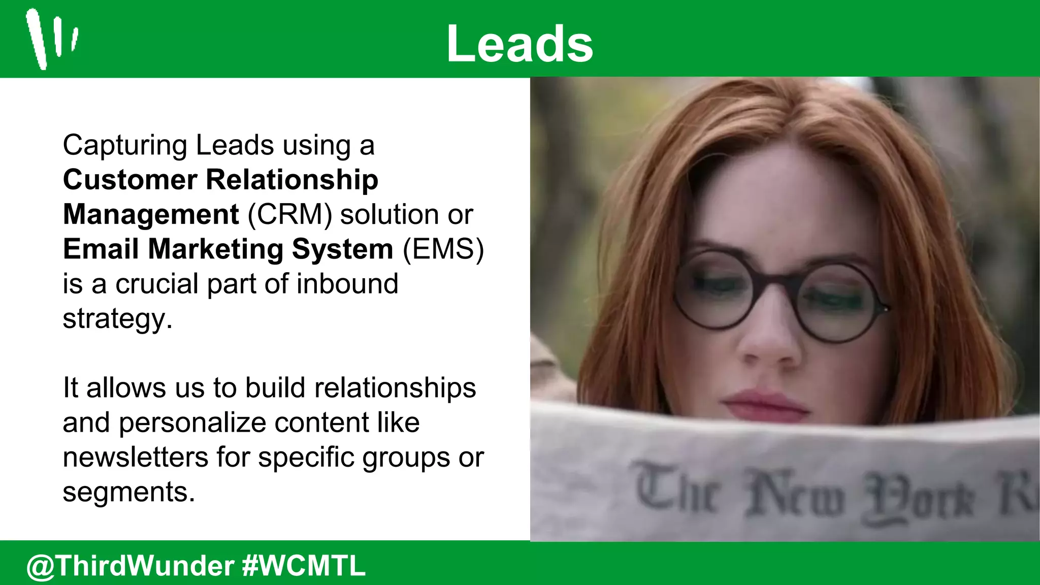 Leads
@ThirdWunder #WCMTL
Capturing Leads using a
Customer Relationship
Management (CRM) solution or
Email Marketing System (EMS)
is a crucial part of inbound
strategy.
It allows us to build relationships
and personalize content like
newsletters for specific groups or
segments.
 