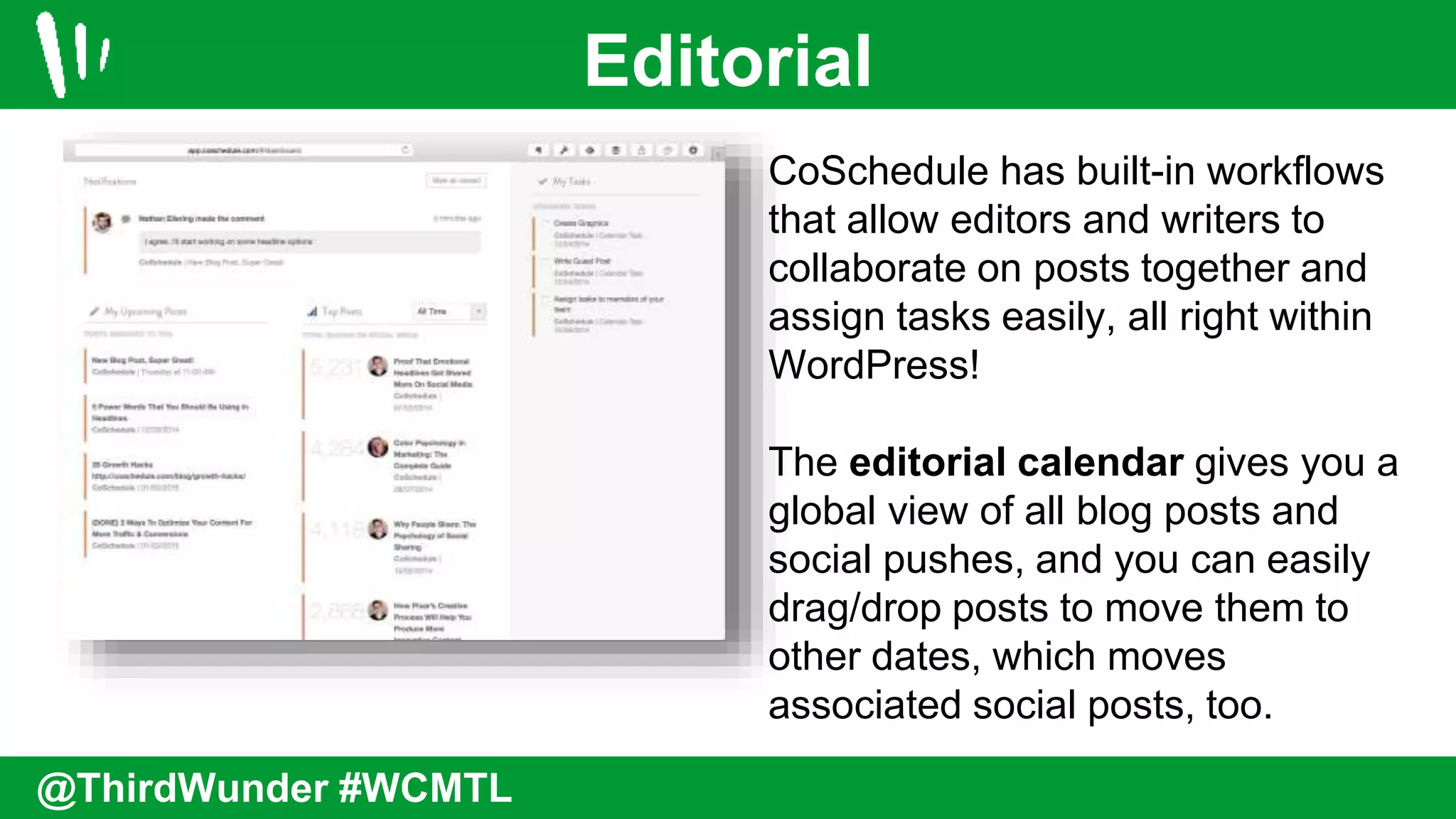 Editorial
@ThirdWunder #WCMTL
CoSchedule has built-in workflows
that allow editors and writers to
collaborate on posts together and
assign tasks easily, all right within
WordPress!
The editorial calendar gives you a
global view of all blog posts and
social pushes, and you can easily
drag/drop posts to move them to
other dates, which moves
associated social posts, too.
 