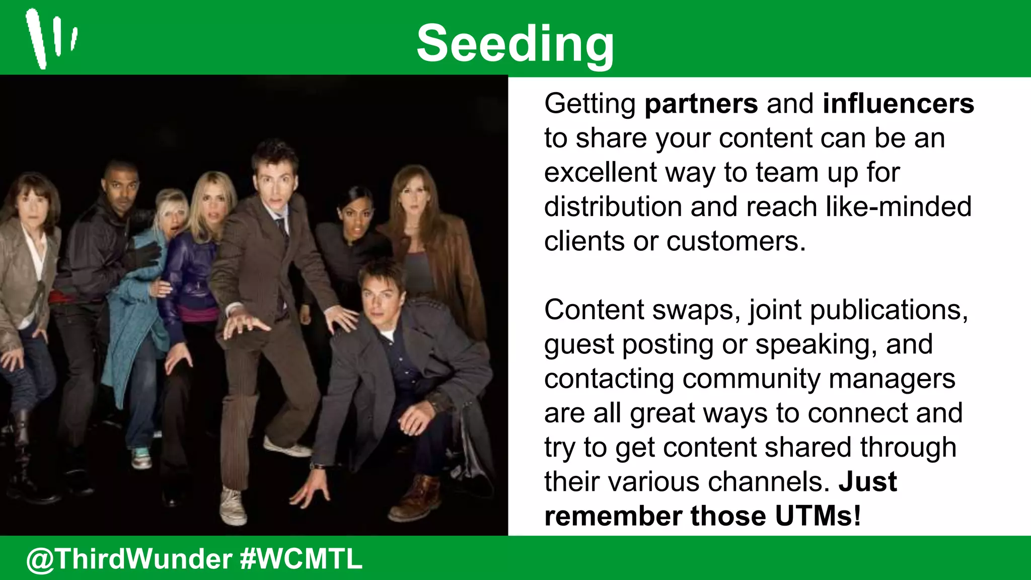 Seeding
@ThirdWunder #WCMTL
Getting partners and influencers
to share your content can be an
excellent way to team up for
distribution and reach like-minded
clients or customers.
Content swaps, joint publications,
guest posting or speaking, and
contacting community managers
are all great ways to connect and
try to get content shared through
their various channels. Just
remember those UTMs!
 