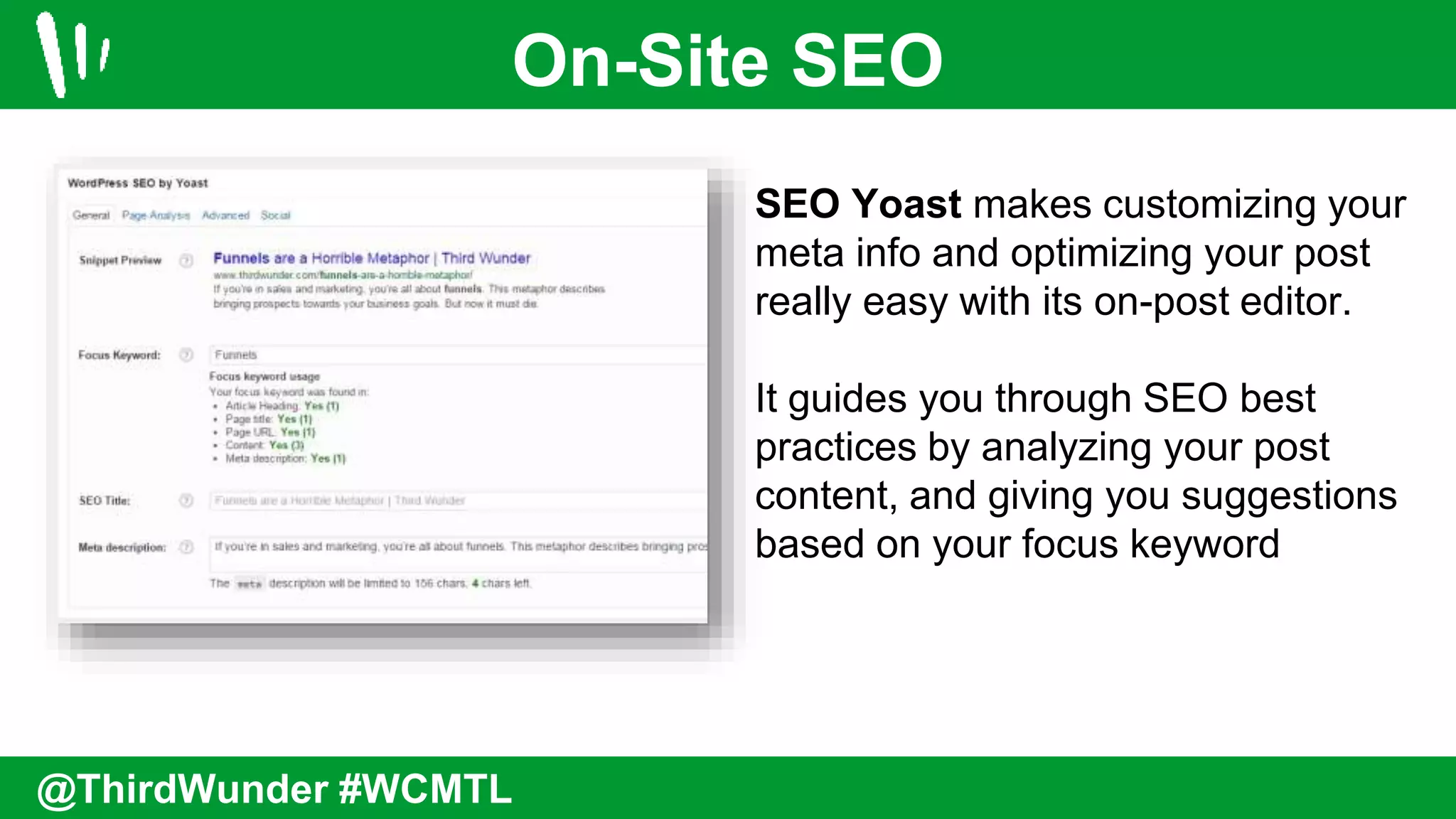 On-Site SEO
@ThirdWunder #WCMTL
SEO Yoast makes customizing your
meta info and optimizing your post
really easy with its on-post editor.
It guides you through SEO best
practices by analyzing your post
content, and giving you suggestions
based on your focus keyword
 