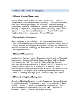 Third Year: Fifth Semester (Seven Papers)

5.1 Human Resource Management:

Introduction to Human Resource/Personnel Management - Origins of
Personnel Function in India - Personnel role today - Characteristics of today's
work force - Job design - analysts and evaluation - Personnel planning -
Recruitment - Induction - Performance Appraisal - Employee Training and
Planning - Compensation Management: Factors influencing wages/salaries -
Incentives - Fringe Benefits and their relevance - Personnel Philosophy -
Trends in Participative Management - Personnel Manual.

5.2 Service Sector Management:

Nature and scope of service industry - Recent trends - Leisure industry -
Travel Tourism Hotelry & Catering - Transport industry - Air Lines, Bus and
Trucking, Health Care & Hospital Management - Housing and construction
Industry - Information Technology & Computer Services - Financial Services
- Banking and Insurance.

5.3 Financial Management:

Introduction to Business Finance - Finance function, Objective of Financial
Management - Analysts of Financial Statements - Ratio analysts - Funds
Flow Analysis and Cash Flow Analysis: Theory of Capital Structure,
Working Capital Management - Risk & Return Trade off in Management of
working capital - Approaches of Management of Working Capital.
Determining Working Capital Requirement: Cash and Marketable Securities
Management - Cash budget: Receivable Management and Credit Policy -
Sources of Financing Working Capital: Sources of Long Term Finance.

5.4 Elements of Logistics Management:

Overview of Logistics Function, Logistics Strategy and Planning, Logistics
System Fundamentals: Transportation system, Logistics Planning Process,
Facilities Location Decisions, Inventory Policy, Purchasing and Product
Scheduling Decisions, Logistics Organisations: DRP - Package - An
Overview. Logistics Costing & Performance Auditing.
 