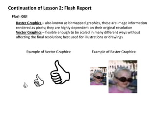 Continuation of Lesson 2: Flash Report Flash GUI Raster Graphics – also known as bitmapped graphics, these are image information rendered as pixels; they are highly dependent on their original resolution Vector Graphics – flexible enough to be scaled in many different ways without affecting the final resolution; best used for illustrations or drawings Example of Vector Graphics: Example of Raster Graphics: 