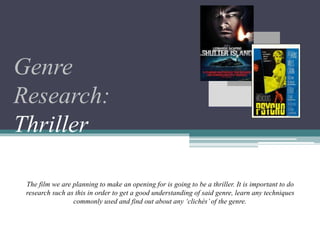 Genre
Research:
Thriller
The film we are planning to make an opening for is going to be a thriller. It is important to do
research such as this in order to get a good understanding of said genre, learn any techniques
commonly used and find out about any ‘clichés’ of the genre.
 