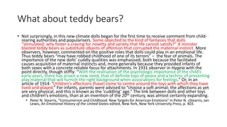 What about teddy bears?
• Not surprisingly, in this new climate dolls began for the first time to receive comment from child-
rearing authorities and popularisers. Some objected to the kind of fantasies that dolls
“stimulated: why foster a craving for novelty and variety that life cannot satisfy?” A minister
blasted teddy bears as substitute objects of affection that corrupted the maternal instinct. More
observers, however, commented on the positive roles that dolls could play in an emotional life.
Thus teddy bears “may have robbed childhood of one of its terrors” – the fear of animals. The
importance of the new dolls’ cuddly qualities was emphasised, both because the facilitated
causes acquisition of maternal instincts and, more generally because they provided infants of
both sexes with a concrete reliable focus for attachments. In 1931 observer in Hygeia with the
point directly, though stiffly: “With the realisation of the psychologic importance of the child’s
early years, there has arisen a new need, that of definite toys of peace and a technic of presenting
play material that will furnish the right background when associations for feelings.” Or, in an
article of 1914: “children’s affections [have] come to centre around the toys with which they have
lived and played.” For infants, parents were advised to “choose a soft animal; the affections as yet
are very physical, and this is known as the ‘cuddling’ age.” The link between dolls and other toys
and children’s emotions, than at an invention of the 20th century, was almost certainly expanding.
• Peter N. Stearns, “Consumerism and Childhood: New Targets for American Emotions” in Peter N. sStearns, Jan
Lewis, An Emotional History of the United States edited, New York, New York University Press, p. 403.
 