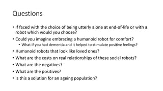 Questions
• If faced with the choice of being utterly alone at end-of-life or with a
robot which would you choose?
• Could you imagine embracing a humanoid robot for comfort?
• What if you had dementia and it helped to stimulate positive feelings?
• Humanoid robots that look like loved ones?
• What are the costs on real relationships of these social robots?
• What are the negatives?
• What are the positives?
• Is this a solution for an ageing population?
 