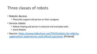 Three classes of robots
• Robotic devices
• Physically support old person or their caregiver
• Service robots
• Robots helping old person in physical and everyday tasks
• Social Robots
• Source: https://www.slideshare.net/THLfi/robots-for-elderly-
applications-experiences-and-ethical-questions (Finland)
 