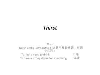 Thirst

                         Thirst
thirst, verb ( intransitive ) 这是不及物动词，有两
                      个意思：
  To feel a need to drink              口渴
 To have a strong desire for something 渴望
 