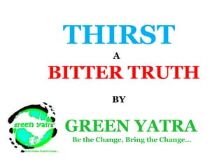 THIRST A  BITTER TRUTH      BY GREEN YATRA                        Be the Change, Bring the Change… 