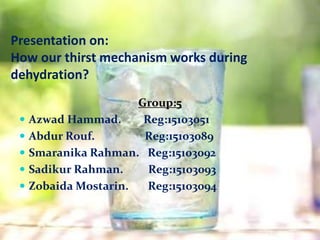 Presentation on:
How our thirst mechanism works during
dehydration?
Group:5
 Azwad Hammad. Reg:15103051
 Abdur Rouf. Reg:15103089
 Smaranika Rahman. Reg:15103092
 Sadikur Rahman. Reg:15103093
 Zobaida Mostarin. Reg:15103094
 