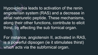 Hypovolemia leads to activation of the renin
angiotensin system (RAS) and a decrease in
atrial natriuretic peptide. These mechanisms,
along their other functions, contribute to elicit
thirst, by affecting the sub fornical organ.
For instance, angiotensin II, activated in RAS,
is a powerful dipsogen (ie it stimulates thirst)
which acts via the subfornical organ.
 