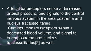 • Arterial baroreceptors sense a decreased
arterial pressure, and signals to the central
nervous system in the area postrema and
nucleus tractussolitarius.
Cardiopulmonary receptors sense a
decreased blood volume, and signal to
bareapostrema and nucleus
tractussolitarius[2] as well.
 