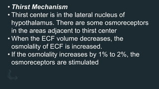 • Thirst Mechanism
• Thirst center is in the lateral nucleus of
hypothalamus. There are some osmoreceptors
in the areas adjacent to thirst center
• When the ECF volume decreases, the
osmolality of ECF is increased.
• If the osmolality increases by 1% to 2%, the
osmoreceptors are stimulated
 