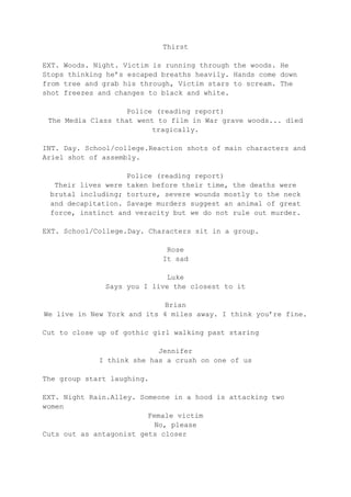 Thirst
EXT. Woods. Night. Victim is running through the woods. He
Stops thinking he’s escaped breaths heavily. Hands come down
from tree and grab his through, Victim stars to scream. The
shot freezes and changes to black and white.
Police (reading report)
The Media Class that went to film in War grave woods... died
tragically.
INT. Day. School/college.Reaction shots of main characters and
Ariel shot of assembly.
Police (reading report)
Their lives were taken before their time, the deaths were
brutal including; torture, severe wounds mostly to the neck
and decapitation. Savage murders suggest an animal of great
force, instinct and veracity but we do not rule out murder.
EXT. School/College.Day. Characters sit in a group.
Rose
It sad
Luke
Says you I live the closest to it
Brian
We live in New York and its 4 miles away. I think you’re fine.
Cut to close up of gothic girl walking past staring
Jennifer
I think she has a crush on one of us
The group start laughing.
EXT. Night Rain.Alley. Someone in a hood is attacking two
women
Female victim
No, please
Cuts out as antagonist gets closer

 