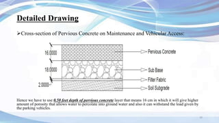 Detailed Drawing
10
Cross-section of Pervious Concrete on Maintenance and Vehicular Access:
Hence we have to use 0.50 feet depth of pervious concrete layer that means 16 cm in which it will give higher
amount of porosity that allows water to percolate into ground water and also it can withstand the load given by
the parking vehicles.
 