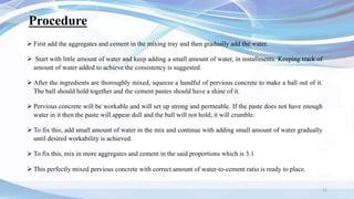 Procedure
 First add the aggregates and cement in the mixing tray and then gradually add the water.
 Start with little amount of water and keep adding a small amount of water, in installments. Keeping track of
amount of water added to achieve the consistency is suggested.
 After the ingredients are thoroughly mixed, squeeze a handful of pervious concrete to make a ball out of it.
The ball should hold together and the cement pastes should have a shine of it.
 Pervious concrete will be workable and will set up strong and permeable. If the paste does not have enough
water in it then the paste will appear dull and the ball will not hold; it will crumble.
 To fix this, add small amount of water in the mix and continue with adding small amount of water gradually
until desired workability is achieved.
 To fix this, mix in more aggregates and cement in the said proportions which is 3:1
 This perfectly mixed pervious concrete with correct amount of water-to-cement ratio is ready to place.
11
 