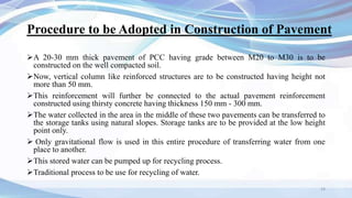 Procedure to be Adopted in Construction of Pavement
A 20-30 mm thick pavement of PCC having grade between M20 to M30 is to be
constructed on the well compacted soil.
Now, vertical column like reinforced structures are to be constructed having height not
more than 50 mm.
This reinforcement will further be connected to the actual pavement reinforcement
constructed using thirsty concrete having thickness 150 mm - 300 mm.
The water collected in the area in the middle of these two pavements can be transferred to
the storage tanks using natural slopes. Storage tanks are to be provided at the low height
point only.
 Only gravitational flow is used in this entire procedure of transferring water from one
place to another.
This stored water can be pumped up for recycling process.
Traditional process to be use for recycling of water.
14
 