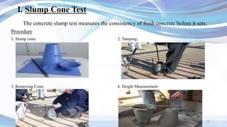 I. Slump Cone Test
The concrete slump test measures the consistency of fresh concrete before it sets.
Procedure
1. Slump cone: 2. Tamping:
3. Removing Cone: 4. Height Measurement:
16
 