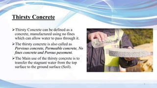 Thirsty Concrete
Thirsty Concrete can be defined as a
concrete, manufactured using no fines
which can allow water to pass through it.
The thirsty concrete is also called as
Pervious concrete, Permeable concrete, No
fines concrete and Porous pavement.
The Main use of the thirsty concrete is to
transfer the stagnant water from the top
surface to the ground surface (Soil).
2
 