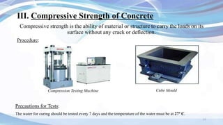III. Compressive Strength of Concrete
Compressive strength is the ability of material or structure to carry the loads on its
surface without any crack or deflection.
Procedure:
21
Cube Mould
Compression Testing Machine
Precautions for Tests:
The water for curing should be tested every 7 days and the temperature of the water must be at 27° C.
 
