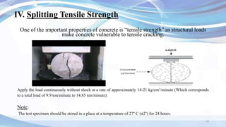 IV. Splitting Tensile Strength
One of the important properties of concrete is “tensile strength” as structural loads
make concrete vulnerable to tensile cracking.
Note:
The test specimen should be stored in a place at a temperature of 27° C (±2°) for 24 hours.
23
Apply the load continuously without shock at a rate of approximately 14-21 kg/cm2/minute (Which corresponds
to a total load of 9.9 ton/minute to 14.85 ton/minute).
 