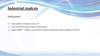 Industrial Analysis
Maharashtra:
 Total number of industrial areas: 233
 Area covered by Industrial land: 53120 hectares
 Biggest MIDC – Tarapur; covering 1035 hectares of land and average rainfall of 2139 mm.
27
 