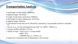Transportation Analysis
Total length of roads in India: 589000 km
Highway length: 142126 km
Length of roads under construction: 65000 km
Total length of roads in Maharashtra: 267452 km
Highway length: 16000 km
Total amount of water that can be collected by constructing 1 km permeable concrete is calculated
as -
o Area in sq. m., of 1 km road length having width 7 m: 1000*6 = 6000 sq. m.
o Average rainfall in Mumbai: 2514 mm
o Volume of water = Area in sq. m * average rainfall
= 6000 * 2514
= 15084000 litres, i.e. 10584 cu. m.
Analysis for 3 prominent cities of Maharashtra is shown ahead…
29
 
