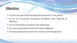 Objectives
 To allow the water to flow through itself and transfer it to the ground.
 To use for Low-volume Pavements, Residential roads, Sidewalks &
Pathways.
 To solve the problem of stagnant water significantly.
 To use as a water drain structure at the sides of highways.
 To increase the ground water level by allowing water through itself.
3
 